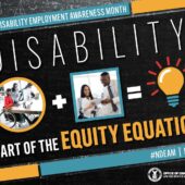 Poster with a black chalkboard background overlaid with mathematical equations. In the center of the poster, on a diagonal, is a black rectangle bordered by small teal, yellow and red rectangles. It features the 2022 NDEAM theme, “Disability: Part of the Equity Equation,” along with an equation composed of several graphics: a circular photo of a woman in a wheelchair working at a computer with colleagues, followed by a plus sign, followed by a square image of a woman who uses crutches viewing a document with a colleague, followed by an equal sign, followed by a light bulb icon. Across the top of the rectangle in small, white letters are the words National Disability Employment Awareness Month. Along the bottom in small white letters is the hashtag “NDEAM” followed by ODEP’s website address, dol.gov/ODEP. In the lower right corner in white lettering is the DOL seal followed by the words “Office of Disability Employment Policy United States Department of Labor.”