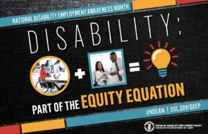 Poster with a black chalkboard background overlaid with mathematical equations. In the center of the poster, on a diagonal, is a black rectangle bordered by small teal, yellow and red rectangles. It features the 2022 NDEAM theme, “Disability: Part of the Equity Equation,” along with an equation composed of several graphics: a circular photo of a woman in a wheelchair working at a computer with colleagues, followed by a plus sign, followed by a square image of a woman who uses crutches viewing a document with a colleague, followed by an equal sign, followed by a light bulb icon. Across the top of the rectangle in small, white letters are the words National Disability Employment Awareness Month. Along the bottom in small white letters is the hashtag “NDEAM” followed by ODEP’s website address, dol.gov/ODEP. In the lower right corner in white lettering is the DOL seal followed by the words “Office of Disability Employment Policy United States Department of Labor.”